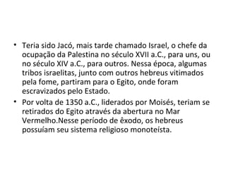 • Teria sido Jacó, mais tarde chamado Israel, o chefe da
  ocupação da Palestina no século XVII a.C., para uns, ou
  no século XIV a.C., para outros. Nessa época, algumas
  tribos israelitas, junto com outros hebreus vitimados
  pela fome, partiram para o Egito, onde foram
  escravizados pelo Estado.
• Por volta de 1350 a.C., liderados por Moisés, teriam se
  retirados do Egito através da abertura no Mar
  Vermelho.Nesse período de êxodo, os hebreus
  possuíam seu sistema religioso monoteísta.
 