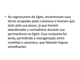 • Ao regressarem do Egito, encontraram suas
  terras ocupadas pelos cananeus e tiveram que
  lutar pela sua posse, já que haviam
  abandonado o nomadismo durante sua
  permanência no Egito. Essa conquista foi
  lenta, permitindo a miscigenação entre
  israelitas e cananeus, que falavam línguas
  semelhantes
 