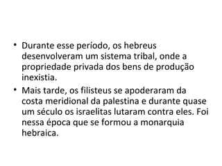 • Durante esse período, os hebreus
  desenvolveram um sistema tribal, onde a
  propriedade privada dos bens de produção
  inexistia.
• Mais tarde, os filisteus se apoderaram da
  costa meridional da palestina e durante quase
  um século os israelitas lutaram contra eles. Foi
  nessa época que se formou a monarquia
  hebraica.
 
