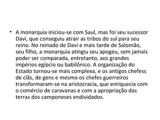 • A monarquia iniciou-se com Saul, mas foi seu sucessor
  Davi, que conseguiu atrair as tribos do sul para seu
  reino. No reinado de Davi e mais tarde de Salomão,
  seu filho, a monarquia atingiu seu apogeu, sem jamais
  poder ser comparada, entretanto, aos grandes
  impérios egípcio ou babilônico. A organização do
  Estado tornou-se mais complexa, e os antigos chefess
  de clãs, de gens e mesmo os chefes guerreiros
  transformaram-se na aristocracia, que enriquecia com
  o comércio de caravanas e com a apropriação das
  terras dos camponeses endividados.
 