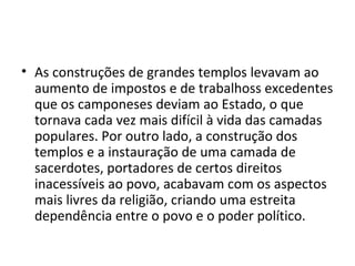 • As construções de grandes templos levavam ao
  aumento de impostos e de trabalhoss excedentes
  que os camponeses deviam ao Estado, o que
  tornava cada vez mais difícil à vida das camadas
  populares. Por outro lado, a construção dos
  templos e a instauração de uma camada de
  sacerdotes, portadores de certos direitos
  inacessíveis ao povo, acabavam com os aspectos
  mais livres da religião, criando uma estreita
  dependência entre o povo e o poder político.
 