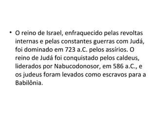 • O reino de Israel, enfraquecido pelas revoltas
  internas e pelas constantes guerras com Judá,
  foi dominado em 723 a.C. pelos assírios. O
  reino de Judá foi conquistado pelos caldeus,
  liderados por Nabucodonosor, em 586 a.C., e
  os judeus foram levados como escravos para a
  Babilônia.
 