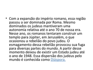 • Com a expansão do império romano, essa região
  passou a ser dominada por Roma. Mesmo
  dominados os judeus mantiveram uma
  autonomia relativa até o ano 70 de nossa era.
  Nesse ano, os romanos tentaram construir um
  templo para Júpiter, em Jerusalém, o que
  ocasionou a rebelião do povo judeu. O
  esmagamento dessa rebelião provocou sua fuga
  para diversas partes do mundo. A partir desse
  momento deixou de existir um Estado judeu até
  o ano de 1948. Essa dispersão dos judeus pelo
  mundo é conhecida como Diáspora.
 