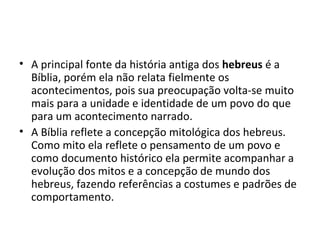 • A principal fonte da história antiga dos hebreus é a
  Bíblia, porém ela não relata fielmente os
  acontecimentos, pois sua preocupação volta-se muito
  mais para a unidade e identidade de um povo do que
  para um acontecimento narrado.
• A Bíblia reflete a concepção mitológica dos hebreus.
  Como mito ela reflete o pensamento de um povo e
  como documento histórico ela permite acompanhar a
  evolução dos mitos e a concepção de mundo dos
  hebreus, fazendo referências a costumes e padrões de
  comportamento.
 