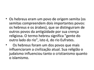 • Os hebreus eram um povo de origem semita (os
  semitas compreendem dois importantes povos:
  os hebreus e os árabes), que se distinguiram de
  outros povos da antigüidade por sua crença
  religiosa. O termo hebreu significa "gente do
  outro lado do rio”, isto é, do rio Eufrates.
• Os hebreus foram um dos povos que mais
  influenciaram a civilização atual. Sua religião o
  judaísmo influenciou tanto o cristianismo quanto
  o islamismo.
 