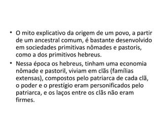 • O mito explicativo da origem de um povo, a partir
  de um ancestral comum, é bastante desenvolvido
  em sociedades primitivas nômades e pastoris,
  como a dos primitivos hebreus.
• Nessa época os hebreus, tinham uma economia
  nômade e pastoril, viviam em clãs (famílias
  extensas), compostos pelo patriarca de cada clã,
  o poder e o prestígio eram personificados pelo
  patriarca, e os laços entre os clãs não eram
  firmes.
 