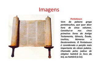 Imagens Pentateuco Vem da palavra grega pentateuchos, que quer dizer livro de cinco volumes. Constitui-se nos cinco primeiros livros do Antigo Testamento, Gênesis, Êxodo, Levítico, Números e Deuteronômio. O Pentateuco é considerado a porção mais importante do cânon judaico. Chamado pelos judeus de shêpher hattôrâ (o livro da lei), ou hattôrâ (a lei). 