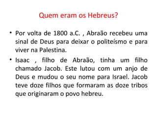 Quem eram os Hebreus? Por volta de 1800 a.C. , Abraão recebeu uma sinal de Deus para deixar o politeísmo e para viver na Palestina.  Isaac , filho de Abraão, tinha um filho chamado Jacob. Este lutou com um anjo de Deus e mudou o seu nome para Israel. Jacob teve doze filhos que formaram as doze tribos que originaram o povo hebreu. 