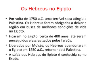 Os Hebreus no Egipto Por volta de 1750 a.C. uma terrível seca atingiu a Palestina. Os Hebreus foram obrigados a deixar a região em busca de melhores condições de vida no Egipto.  Ficaram no Egipto, cerca de 400 anos, até serem perseguidos e escravizados pelos faraós.  Liderados por Moisés, os Hebreus abandonaram o Egipto em 1250 a.C., retornando à Palestina.  A saída dos Hebreus do Egipto é conhecida como Êxodo.  