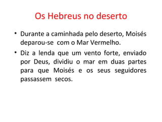 Os Hebreus no deserto Durante a caminhada pelo deserto, Moisés deparou-se  com o Mar Vermelho.  Diz a lenda que um vento forte, enviado por Deus, dividiu o mar em duas partes para que Moisés e os seus seguidores passassem  secos. 