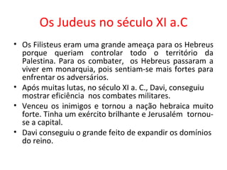 Os Judeus no século XI a.C Os Filisteus eram uma grande ameaça para os Hebreus porque queriam controlar todo o território da Palestina. Para os combater,  os Hebreus passaram a viver em monarquia, pois sentiam-se mais fortes para enfrentar os adversários. Após muitas lutas, no século XI a. C., Davi, conseguiu mostrar eficiência  nos combates militares.  Venceu os inimigos e tornou a nação hebraica muito forte. Tinha um exército brilhante e Jerusalém  tornou-se a capital.  Davi conseguiu o grande feito de expandir os domínios do reino. 