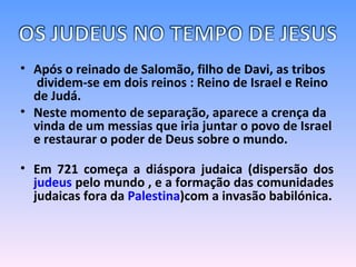 Após o reinado de Salomão, filho de Davi, as tribos  dividem-se em dois reinos : Reino de Israel e Reino de Judá.  Neste momento de separação, aparece a crença da vinda de um messias que iria juntar o povo de Israel e restaurar o poder de Deus sobre o mundo.  Em 721 começa a diáspora judaica (dispersão dos  judeus  pelo mundo , e a formação das comunidades judaicas fora da  Palestina )com a invasão babilónica. 
