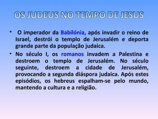 O imperador da  Babilónia , após invadir o reino de Israel, destrói o templo de Jerusalém e deporta grande parte da população judaica.  No século I, os  romanos  invadem a Palestina e destroem o templo de Jerusalém. No século seguinte, destroem a cidade de Jerusalém, provocando a segunda diáspora judaica. Após estes episódios, os hebreus espalham-se pelo mundo, mantendo a cultura e a religião.    