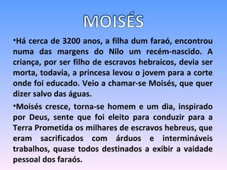 Há cerca de 3200 anos, a filha dum faraó, encontrou numa das margens do Nilo um recém-nascido. A criança, por ser filho de escravos hebraicos, devia ser morta, todavia, a princesa levou o jovem para a corte onde foi educado. Veio a chamar-se Moisés, que quer dizer salvo das águas. Moisés cresce, torna-se homem e um dia, inspirado por Deus, sente que foi eleito para conduzir para a Terra Prometida os milhares de escravos hebreus, que eram sacrificados com árduos e intermináveis trabalhos, quase todos destinados a exibir a vaidade pessoal dos faraós.       