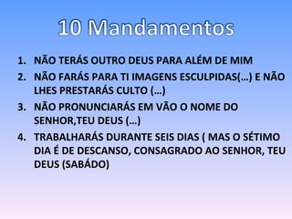 NÃO TERÁS OUTRO DEUS PARA ALÉM DE MIM NÃO FARÁS PARA TI IMAGENS ESCULPIDAS(…) E NÃO LHES PRESTARÁS CULTO (…) NÃO PRONUNCIARÁS EM VÃO O NOME DO SENHOR,TEU DEUS (…) TRABALHARÁS DURANTE SEIS DIAS ( MAS O SÉTIMO DIA É DE DESCANSO, CONSAGRADO AO SENHOR, TEU DEUS (SABÁDO) 