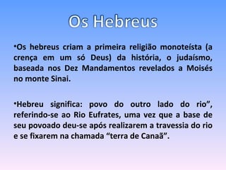 Os hebreus criam a primeira religião monoteísta (a crença em um só Deus) da história, o judaísmo, baseada nos Dez Mandamentos revelados a Moisés no monte Sinai. Hebreu significa: povo do outro lado do rio”, referindo-se ao Rio Eufrates, uma vez que a base de seu povoado deu-se após realizarem a travessia do rio e se fixarem na chamada “terra de Canaã”. 