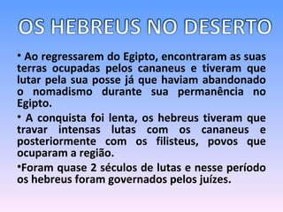 Ao regressarem do Egipto, encontraram as suas terras ocupadas pelos cananeus e tiveram que lutar pela sua posse já que haviam abandonado o nomadismo durante sua permanência no Egipto.  A conquista foi lenta, os hebreus tiveram que travar intensas lutas com os cananeus e posteriormente com os filisteus, povos que ocuparam a região.  Foram quase 2 séculos de lutas e nesse período os hebreus foram governados pelos juízes.  