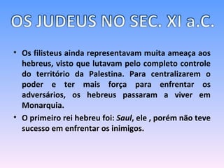 Os filisteus ainda representavam muita ameaça aos hebreus, visto que lutavam pelo completo controle do território da Palestina. Para centralizarem o poder e ter mais força para enfrentar os adversários, os hebreus passaram a viver em Monarquia. O primeiro rei hebreu foi:  Saul , ele , porém não teve sucesso em enfrentar os inimigos. 