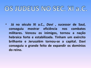 Já no século XI a.C.,  Davi  , sucessor de Saul, conseguiu mostrar eficiência  nos combates militares. Venceu os inimigos, tornou a nação hebraica forte e estabilizada. Tinham um exército brilhante e Jerusalém tornou-se a capital. Davi conseguiu o grande feito de expandir os domínios do reino. 