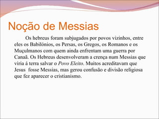 Noção de Messias  Os hebreus foram subjugados por povos vizinhos, entre eles os Babilónios, os Persas, os Gregos, os Romanos e os Muçulmanos com quem ainda enfrentam uma guerra por Canaã. Os Hebreus desenvolveram a crença num Messias que viria á terra salvar o  Povo Eleito . Muitos acreditavam que Jesus  fosse Messias, mas gerou confusão e divisão religiosa que fez aparecer o cristianismo. 