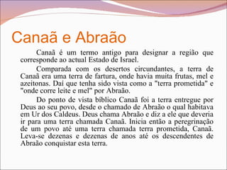 Canaã e Abraão Canaã é um termo antigo para designar a região que corresponde ao actual Estado de Israel. Comparada com os desertos circundantes, a terra de Canaã era uma terra de fartura, onde havia muita frutas, mel e azeitonas. Daí que tenha sido vista como a "terra prometida" e "onde corre leite e mel" por Abraão. Do ponto de vista bíblico Canaã foi a terra entregue por Deus ao seu povo, desde o chamado de Abraão o qual habitava em Ur dos Caldeus. Deus chama Abraão e diz a ele que deveria ir para uma terra chamada Canaã. Inicia então a peregrinação de um povo até uma terra chamada terra prometida, Canaã. Leva-se dezenas e dezenas de anos até os descendentes de Abraão conquistar esta terra.  