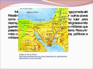 Mas Josué é que acabou por concluir a longa jornada até Palestina. Porém a terra já estava ocupada por outros povos como cananeus e filisteus. Seria necessário lutar para reconquistar Canaã. Os patriarcas eram líderes religiosos e não guerreiros, eles deram lugar aos juízes, chefes militares que passariam a comandar os hebreus na luta pela terra. Para unir mais o povo e centralizar os poderes religiosos, políticos e militares, foi fundada a monarquia. 2.Mapa da rota do Êxodo ( http://www.passeiweb.com/na_ponta_lingua/sala_de_aula/historia/imagens/hebreus_rota_exodo.jpg ) 