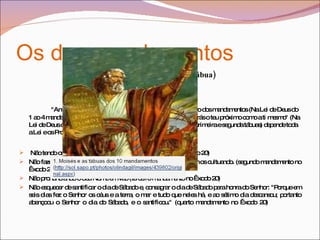Os dez mandamentos Amor  a DEUS (primeira tábua) "Amar a Deus sobre todas as coisas" é o maior e o primeiro dos mandamentos (Na Lei de Deus do 1 ao 4 mandamento). E o segundo é semelhante ao primeiro: "Amarás o teu próximo como a ti mesmo" (Na Lei de Deus do 5 ao 10 mandamento). Destes dois mandamentos (primeira e segunda tábuas) depende toda a Lei e os Profetas» ( Mateus 22: 40 ).  Não tendo outro deus diante Dele (primeiro mandamento no Êxodo 20)  Não fazer imagens de ídolos, não se prostrando diante deles e nem os cultuando. (segundo mandamento no Êxodo 20)  Não pronunciando o Seu Nome em vão (terceiro mandamento no Êxodo 20)  Não esquecer de santificar o dia de Sábado e, consagrar o dia de Sábado para honra do Senhor: "Porque em seis dias fez o Senhor os céus e a terra, o mar e tudo que neles há, e ao sétimo dia descansou; portanto abençoou o Senhor o dia do Sábado, e o santificou." (quarto mandamento no Êxodo 20)  