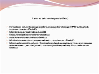 Amor ao próximo (segunda tábua) Honra a teu pai e a tua mãe, para que se prolonguem os teus dias na terra que YHWH, teu Deus, te dá (quinto mandamento no Êxodo 20)  Não matarás (sexto mandamento no Êxodo 20)  Não adulterarás (sétimo mandamento no Êxodo 20)  Não furtarás (oitavo mandamento no Êxodo 20)  Não dirás falso testemunho contra o teu próximo. (nono mandamento no Êxodo 20)  Não cobiçarás a casa do teu próximo, não cobiçarás a mulher do teu próximo, nem o seu servo, nem a sua serva, nem o seu boi, nem o seu jumento, nem coisa alguma do teu próximo. (décimo mandamento no Êxodo 20)  