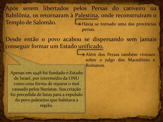 Após serem libertados pelos Persas do cativeiro na
Babilônia, os retornaram à Palestina, onde reconstruíram o
Templo de Salomão.
Desde então o povo acabou se dispersando sem jamais
conseguir formar um Estado unificado.
Havia se tornado uma das províncias
persas.
Além dos Persas também viveram
sobre o julgo dos Macedônio e
Romanos.
Apenas em 1948 foi fundado o Estado
de Israel, por intermédio da ONU
como uma forma de reparar o mal
causado pelos Nazistas. Sua criação
foi precedida de lutas para a expulsão
do povo palestino que habitava a
região.
 