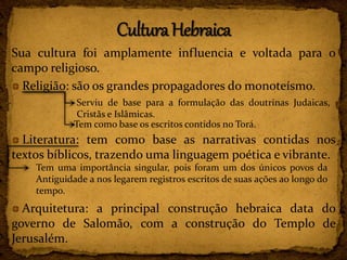 Sua cultura foi amplamente influencia e voltada para o
campo religioso.
Religião: são os grandes propagadores do monoteísmo.
Literatura: tem como base as narrativas contidas nos
textos bíblicos, trazendo uma linguagem poética e vibrante.
Arquitetura: a principal construção hebraica data do
governo de Salomão, com a construção do Templo de
Jerusalém.
Serviu de base para a formulação das doutrinas Judaicas,
Cristãs e Islâmicas.
Tem como base os escritos contidos no Torá.
Tem uma importância singular, pois foram um dos únicos povos da
Antiguidade a nos legarem registros escritos de suas ações ao longo do
tempo.
 