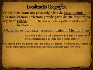 Os Hebreus eram um povo originário da Mesopotâmia que
se estabeleceram e viveram grande parte de sua História na
região de Canaã.
A Palestina se localizava nas proximidades do Mediterrâneo.
Na parte sul da Mesopotâmia na Caldeia.
Palestina
Ao norte a Síria, ao sul o Deserto do Sinai, ao oeste
pelo Mediterrâneo e ao leste pelo deserto arábico.
Cortada pelo rio Jordão não era dona de grande fertilidade mas mesmo
assim muitos povos seminômades disputaram o pequeno território.
 