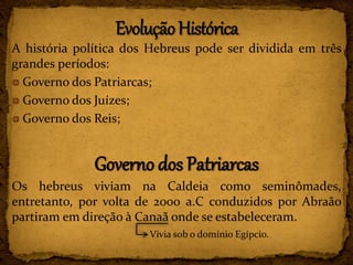 A história política dos Hebreus pode ser dividida em três
grandes períodos:
Governo dos Patriarcas;
Governo dos Juízes;
Governo dos Reis;
Governo dos Patriarcas
Os hebreus viviam na Caldeia como seminômades,
entretanto, por volta de 2000 a.C conduzidos por Abraão
partiram em direção à Canaã onde se estabeleceram.
Vivia sob o domínio Egípcio.
 