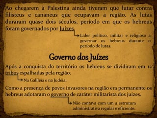 Ao chegarem à Palestina ainda tiveram que lutar contra
filisteus e cananeus que ocupavam a região. As lutas
duraram quase dois séculos, período em que os hebreus
foram governados por Juízes.
Governo dos Juízes
Após a conquista do território os hebreus se dividiram em 12
tribos espalhadas pela região.
Como a presença de povos invasores na região era permanente os
hebreus adotaram o governo de caráter militarista dos juízes.
Líder político, militar e religioso a
governar os hebreus durante o
período de lutas.
Na Galiléia e na Judéia.
Não contava com um a estrutura
administrativa regular e eficiente.
 