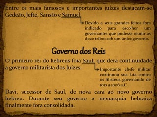 Entre os mais famosos e importantes juízes destacam-se
Gedeão, Jefté, Sansão e Samuel.
Governo dos Reis
O primeiro rei do hebreus fora Saul, que dera continuidade
a governo militarista dos Juízes.
Davi, sucessor de Saul, de nova cara ao novo governo
hebreu. Durante seu governo a monarquia hebraica
finalmente fora consolidada.
Devido a seus grandes feitos fora
indicado para escolher um
governantes que pudesse reunir as
doze tribos sob um único governo.
Importante chefe militar
continuou sua luta contra
os filisteus governando de
1010 a 1006 a.C
 