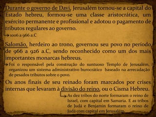Durante o governo de Davi, Jerusalém tornou-se a capital do
Estado hebreu, formou-se uma classe aristocrática, um
exército permanente e profissional e adotou o pagamento de
tributos regulares ao governo.
Salomão, herdeiro ao trono, governou seu povo no período
de 966 a 926 a.C, sendo reconhecido como um dos mais
importantes monarcas hebreus.
Os anos finais de seu reinado foram marcados por crises
internas que levaram à divisão do reino, ou o Cisma Hebreu.
1006 a 966 a.C
Foi o responsável pela construção do suntuoso Templo de Jerusalém,
organizou um sistema administrativo burocrático baseado na arrecadação
de pesados tributos sobre o povo.
As dez tribos do norte formaram o reino de
Israel, com capital em Samaria. E as tribos
de Judá e Benjamin formaram o reino de
Judá com capital em Jerusalém.
 