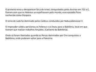 O primeiro reino a desaparecer foi o de Israel, conquistados pelos Assírios em 722 a.C,
fizeram com que os Hebreus se espalhassem pelo mundo, esse episódio ficou
conhecido como Diáspora.
O reino de Judá foi dominado pelos Caldeus conduzidos por Nabucodonossor II.
O imperador caldeu aprisionou os hebreus e os levou para a Babilônia, local em que
tiveram que realizar trabalhos forçados. (Cativeiro da Babilônia).
Onde só foram libertados quando os Persas dominados por Ciro conquistou a
Babilônia, onde puderam voltar para a Palestina.
 