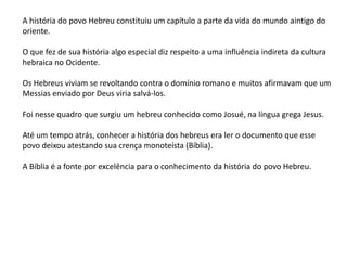 A história do povo Hebreu constituiu um capítulo a parte da vida do mundo aintigo do
oriente.
O que fez de sua história algo especial diz respeito a uma influência indireta da cultura
hebraica no Ocidente.
Os Hebreus viviam se revoltando contra o domínio romano e muitos afirmavam que um
Messias enviado por Deus viria salvá-los.
Foi nesse quadro que surgiu um hebreu conhecido como Josué, na língua grega Jesus.
Até um tempo atrás, conhecer a história dos hebreus era ler o documento que esse
povo deixou atestando sua crença monoteísta (Bíblia).
A Bíblia é a fonte por excelência para o conhecimento da história do povo Hebreu.
 