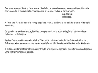 Normalmente a história hebraica é dividida de acordo com a organização política da
comunidade e essa divisão corresponde a três períodos: o Patriarcado,
o Juizado e
o Reinado.
A Primeira fase, de acordo com pesquisas atuais, está mais associada a uma mitologia
hebraica.
Os patriarcas seriam mitos, lendas, que permitiram a acomodação da comunidade
hebraica na Palestina.
Após a Segunda Guerra Mundial a ONU determinou a criação do Estado Judeu na
Palestina, visando compensar as perseguições e eliminações realizadas pelo Nazismo.
O Estado de Israel foi instituído dentro de um discurso sionista, que afirmava o direito a
uma Terra Prometida, Canaã.
 