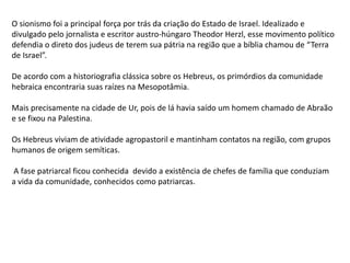 O sionismo foi a principal força por trás da criação do Estado de Israel. Idealizado e
divulgado pelo jornalista e escritor austro-húngaro Theodor Herzl, esse movimento político
defendia o direto dos judeus de terem sua pátria na região que a bíblia chamou de “Terra
de Israel”.
De acordo com a historiografia clássica sobre os Hebreus, os primórdios da comunidade
hebraica encontraria suas raízes na Mesopotâmia.
Mais precisamente na cidade de Ur, pois de lá havia saído um homem chamado de Abraão
e se fixou na Palestina.
Os Hebreus viviam de atividade agropastoril e mantinham contatos na região, com grupos
humanos de origem semíticas.
A fase patriarcal ficou conhecida devido a existência de chefes de família que conduziam
a vida da comunidade, conhecidos como patriarcas.
 