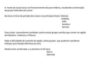 A morte de Josué casou um fracionamento do povo Hebreu, resultando na formação
de grupos liderados por juízes.
Daí teve o início do período dos Juízes e os principais foram: Otoniel,
Gedeão,
Jefte
Sansão e
Samuel.
Esses juízes comandaram combates contra outros grupos semitas que viviam na região
da Palestina. ( Hebreus e Filiteus)
Dada a dificuldade de controle da região, vários grupos que puderam coordenar
esforços para fixação definitiva da área.
Dando início ao Reinado, e o primeiro rei foi Saul,
Davi e
Salomão.
 