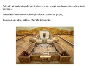 Salomão foi o rei mais poderoso dos hebreus, em seu reinado houve a intensificação do
comércio,
O estabelecimento de relações diplomáticas com outros grupos,
Construção de obras públicas ( Templo de Salomão)
 