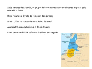 Após a morte de Salomão, os grupos hebreus começaram uma intensa disputas pelo
controle político.
Disso resultou a divisão do reino em dois outros:
As dez tribos no norte criaram o Reino de Israel.
AS duas tribos do sul criaram o Reino de Judá.
Esses reinos acabaram sofrendo domínios estrangeiros.
 