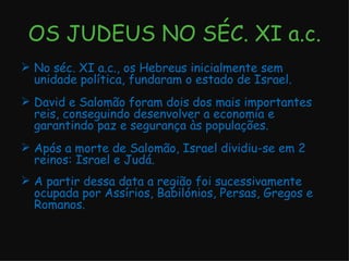 OS JUDEUS NO SÉC. XI a.c. No séc. XI a.c., os Hebreus inicialmente sem unidade política, fundaram o estado de Israel. David e Salomão foram dois dos mais importantes reis, conseguindo desenvolver a economia e garantindo paz e segurança às populações. Após a morte de Salomão, Israel dividiu-se em 2 reinos: Israel e Judá. A partir dessa data a região foi sucessivamente ocupada por Assírios, Babilónios, Persas, Gregos e Romanos. 