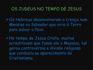 OS JUDEUS NO TEMPO DE JESUS Os Hebreus desenvolveram a crença num Messias ou Salvador que viria à Terra para salvar o Povo. No tempo de Jesus Cristo, muitos acreditavam que fosse ele o Messias, tal gerou controvérsia e divisão religiosa que conduziu ao aparecimento do Cristianismo. 