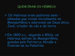 QUEM ERAM OS HEBREUS Os Hebreus eram pastores semi - nómadas que viviam inicialmente na Mesopotâmia e adoravam um Deus único, Javé, criador do céu e da terra. Em 1800 a.c., segundo a Bíblia, os Hebreus saíram da Mesopotâmia, guiados pelo Patriarca Abraão e fixaram-se na Palestina. 