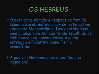 OS HEBREUS  O patriarca Abraão e respectiva família, Isaac e Jacob instalaram – se na Palestina vindos da Mesopotâmia. Deus estabeleceu uma aliança com Abraão tendo escolhido os Hebreus o seu «povo eleito» a quem entregou a Palestina como Terra prometida. A palavra Hebreus quer dizer “os que vagueiam”. 