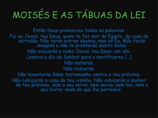 MOISÉS E AS TÁBUAS DA LEI Então Deus pronunciou todas as palavras: Fui eu Jeová, teu Deus, quem te fez sair do Egipto, da casa da servidão. Não terás outros deuses, mas só Eu. Mão farás imagens e não te prestarás diante delas. Não evocarás o nome Jeová, teu Deus, em vão. Lembra o dia de Sabbat para o santificares (…) Não matarás. Não roubarás. Não levantarás falso testemunho contra o teu próximo. Não cobiçarás a casa do teu vizinho. Não cobiçarás a mulher do teu próximo, nem o seu servo, nem serva, nem boi, nem o seu burro: nada do que lhe pertence.  