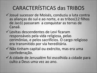 CARACTERÍSTICAS das TRIBOS Josué sucessor de Moisés, conduziu a luta contra as alianças do sul e ao norte, e as tribos(12 filhos de Jacó) passaram  a conquistar as terras de Canaã. Levitas descendentes de Levi ficaram responsáveis pela vida religiosa, pelas cerimônias, e pelos sacrifícios. O cargo religioso era transmitido por via hereditária. Não tinham capital ou exército, mas era uma confederação.  A cidade de Jerusalém foi escolhida a cidade para culto a Deus uma vez ao ano.  