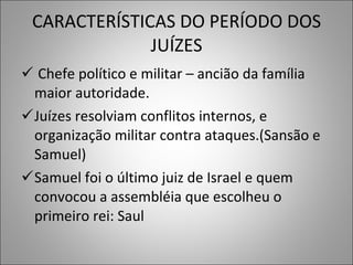 CARACTERÍSTICAS DO PERÍODO DOS JUÍZES Chefe político e militar – ancião da família maior autoridade. Juízes resolviam conflitos internos, e organização militar contra ataques.(Sansão e Samuel) Samuel foi o último juiz de Israel e quem convocou a assembléia que escolheu o primeiro rei: Saul 