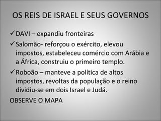 OS REIS DE ISRAEL E SEUS GOVERNOS DAVI – expandiu fronteiras Salomão- reforçou o exército, elevou impostos, estabeleceu comércio com Arábia e a África, construiu o primeiro templo. Roboão – manteve a política de altos impostos, revoltas da população e o reino dividiu-se em dois Israel e Judá.  OBSERVE O MAPA 